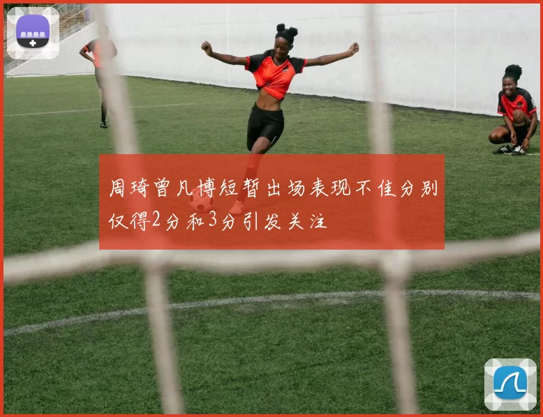 周琦曾凡博短暂出场表现不佳分别仅得2分和3分引发关注