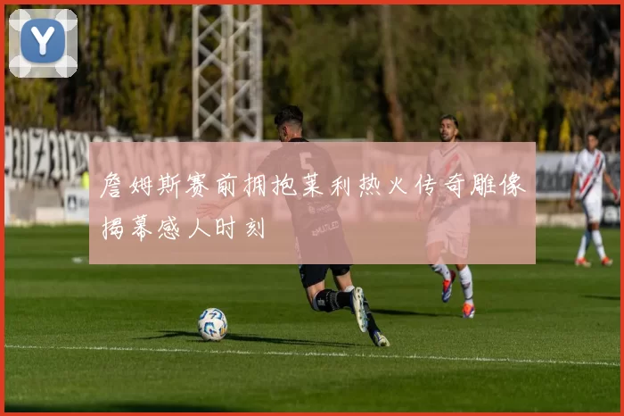 詹姆斯赛前拥抱莱利热火传奇雕像揭幕感人时刻