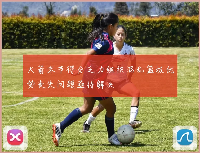 火箭末节得分乏力组织混乱篮板优势丧失问题亟待解决