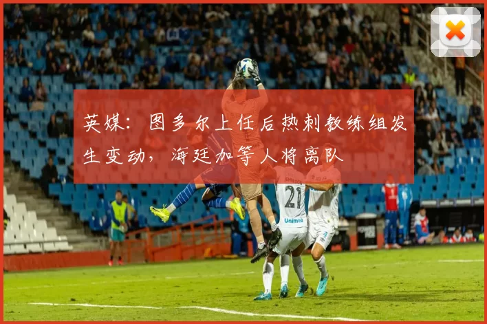 英媒：图多尔上任后热刺教练组发生变动，海廷加等人将离队