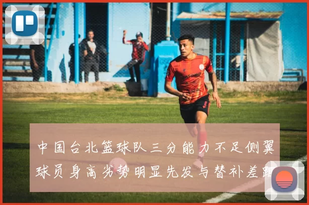 中国台北篮球队三分能力不足侧翼球员身高劣势明显先发与替补差距显著