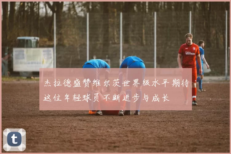 杰拉德盛赞维尔茨世界级水平期待这位年轻球员不断进步与成长