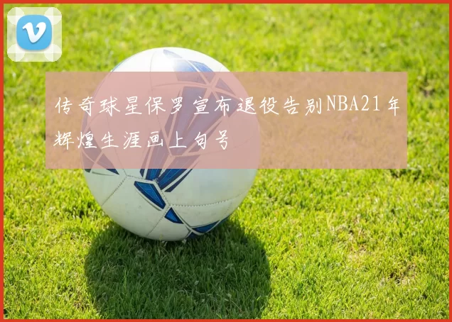 传奇球星保罗宣布退役告别NBA21年辉煌生涯画上句号