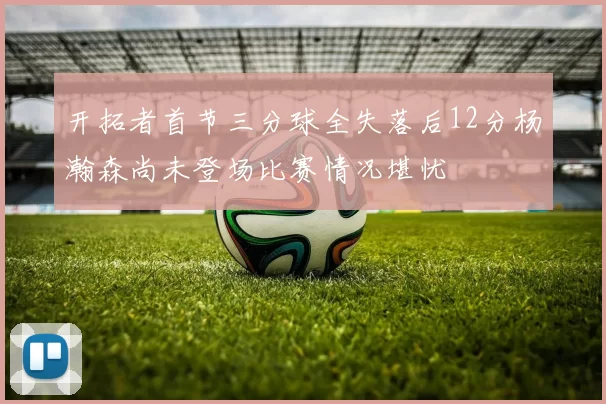 开拓者首节三分球全失落后12分杨瀚森尚未登场比赛情况堪忧