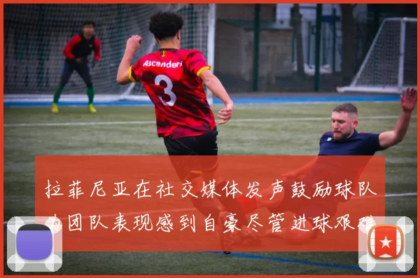 拉菲尼亚在社交媒体发声鼓励球队为团队表现感到自豪尽管进球艰难