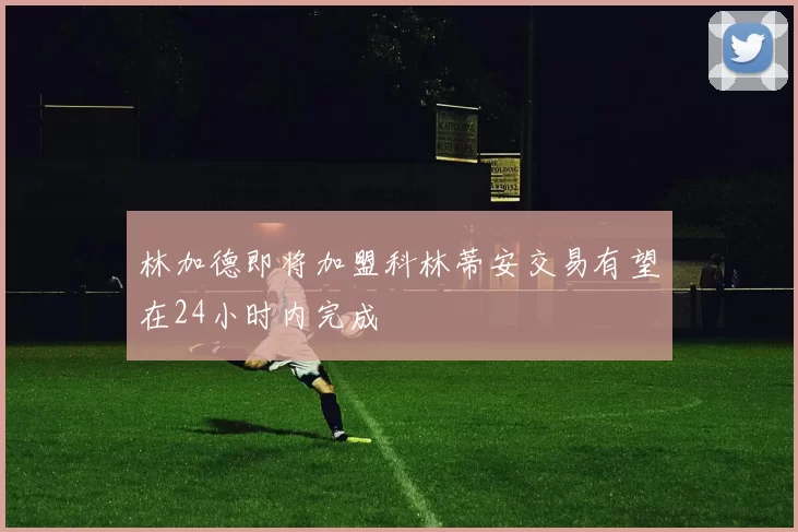 林加德即将加盟科林蒂安交易有望在24小时内完成