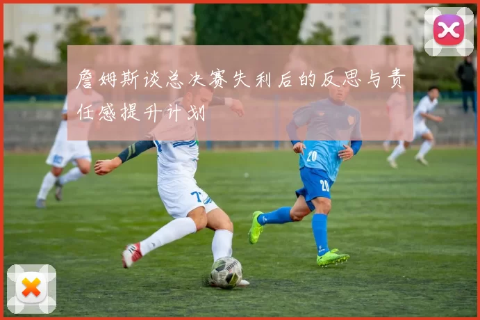 詹姆斯谈总决赛失利后的反思与责任感提升计划