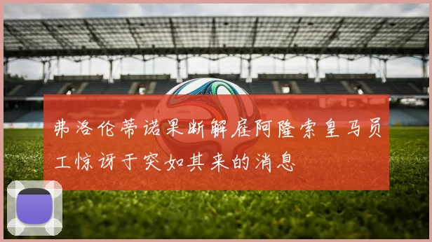 弗洛伦蒂诺果断解雇阿隆索皇马员工惊讶于突如其来的消息