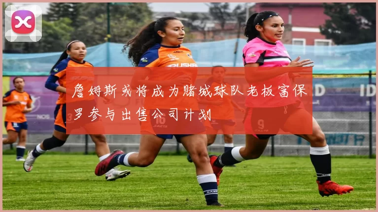 詹姆斯或将成为赌城球队老板富保罗参与出售公司计划