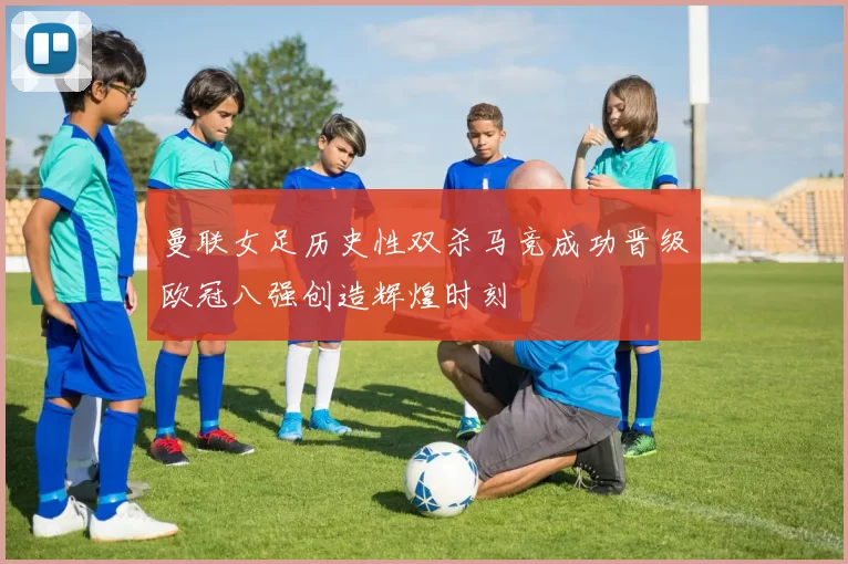 曼联女足历史性双杀马竞成功晋级欧冠八强创造辉煌时刻